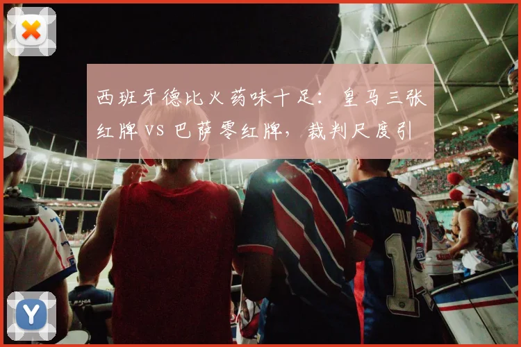 西班牙德比火药味十足：皇马三张红牌 vs 巴萨零红牌，裁判尺度引众怒