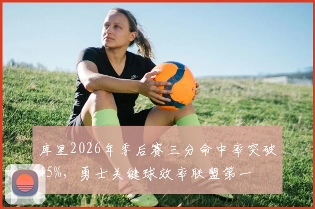 库里2026年季后赛三分命中率突破45%，勇士关键球效率联盟第一