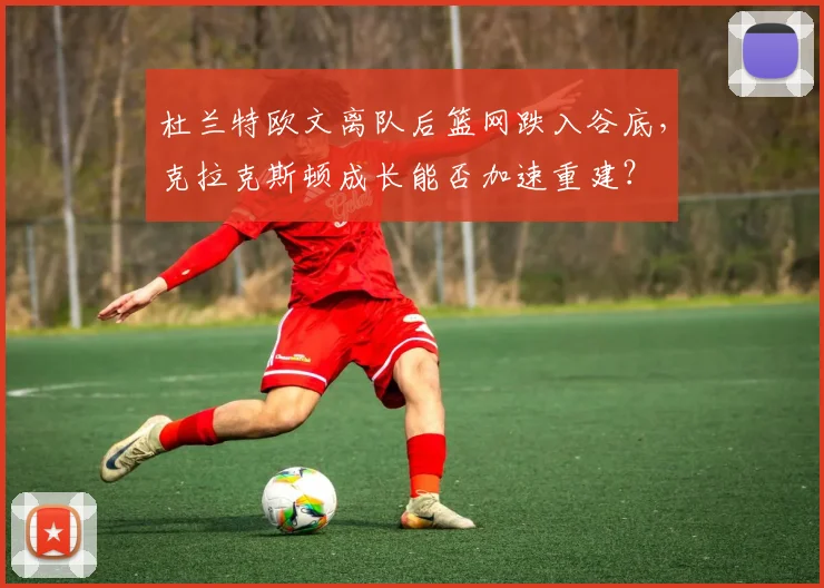 杜兰特欧文离队后篮网跌入谷底，克拉克斯顿成长能否加速重建？