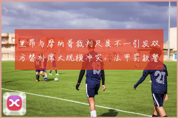 里昂与摩纳哥裁判尺度不一引发双方替补席大规模冲突，法甲罚款警告升级