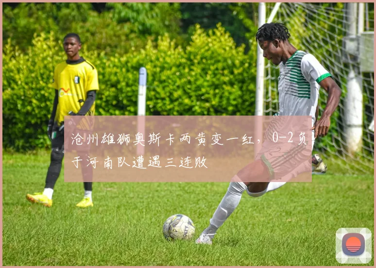 沧州雄狮奥斯卡两黄变一红，0-2负于河南队遭遇三连败