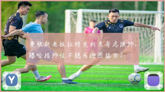 曼联新老板拉特克利夫考虑换帅，滕哈格帅位不稳或迎图赫尔？