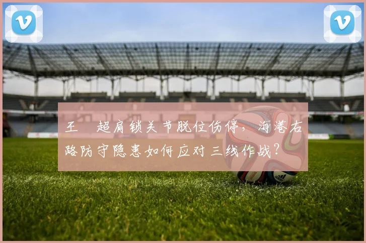 王燊超肩锁关节脱位伤停，海港右路防守隐患如何应对三线作战？
